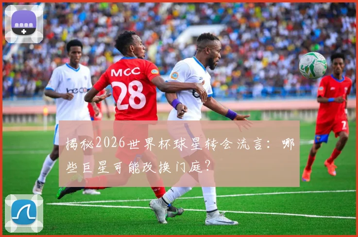 揭秘2026世界杯球星转会流言：哪些巨星可能改换门庭？