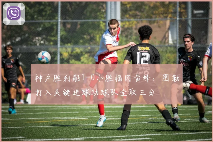 神户胜利船1-0小胜福冈黄蜂，图勒打入关键进球助球队全取三分