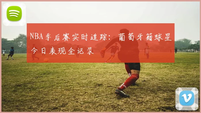 NBA季后赛实时追踪：葡萄牙籍球星今日表现全记录