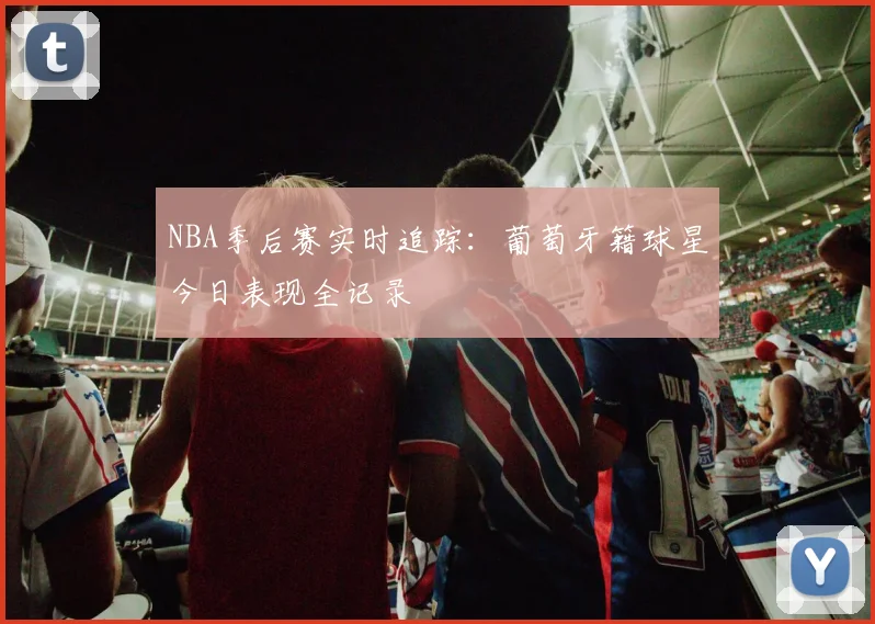 NBA季后赛实时追踪：葡萄牙籍球星今日表现全记录