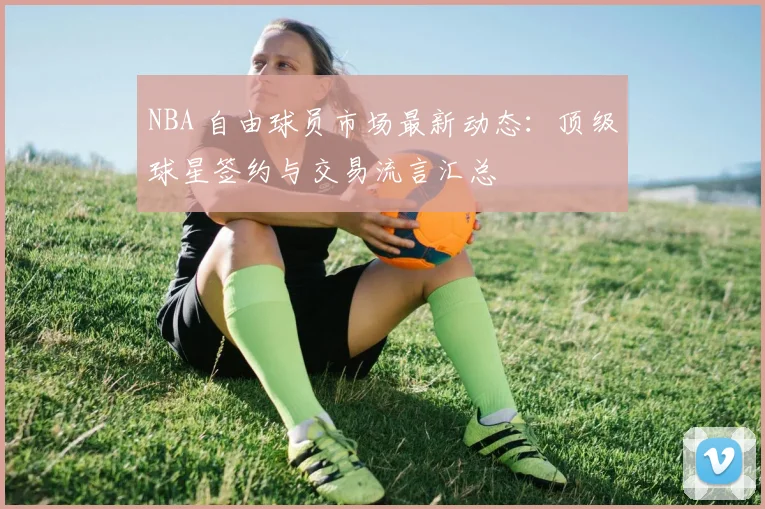 NBA 自由球员市场最新动态：顶级球星签约与交易流言汇总
