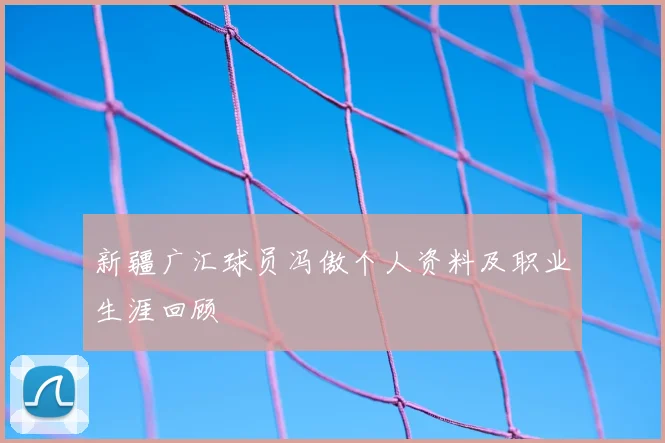 新疆广汇球员冯傲个人资料及职业生涯回顾