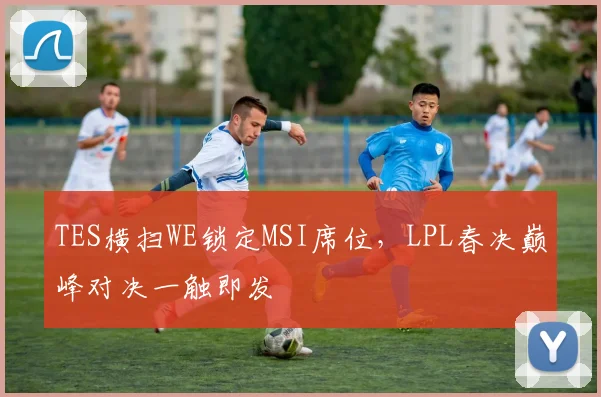 TES横扫WE锁定MSI席位，LPL春决巅峰对决一触即发