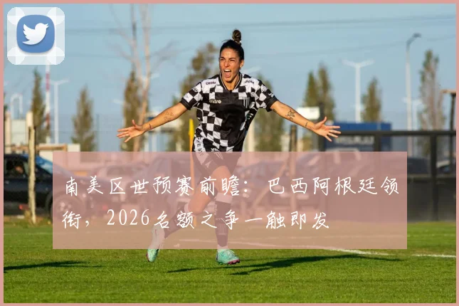 南美区世预赛前瞻：巴西阿根廷领衔，2026名额之争一触即发