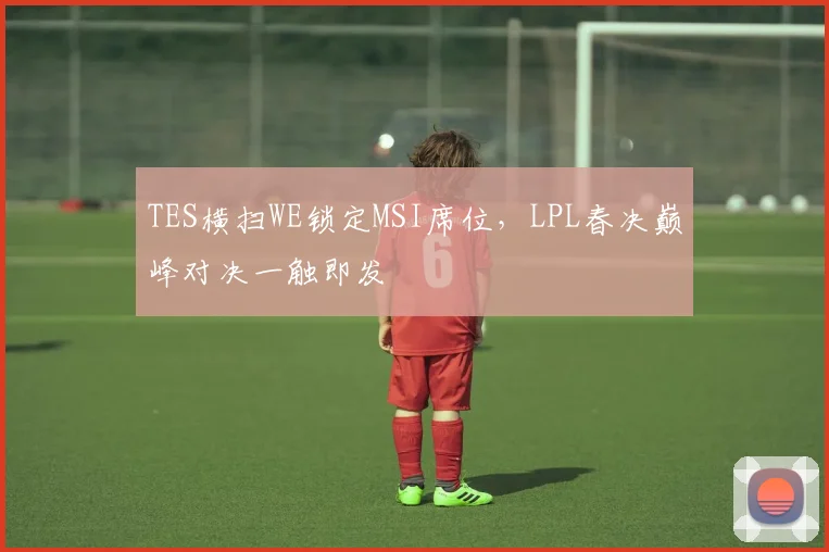 TES横扫WE锁定MSI席位,LPL春决巅峰对决一触即发