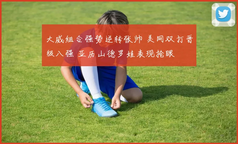 大威组合强势逆转张帅 美网双打晋级八强 亚历山德罗娃表现抢眼