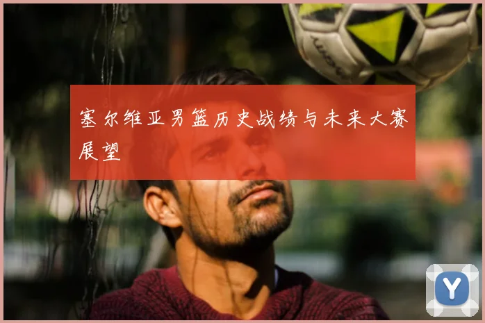塞尔维亚男篮历史战绩与未来大赛展望