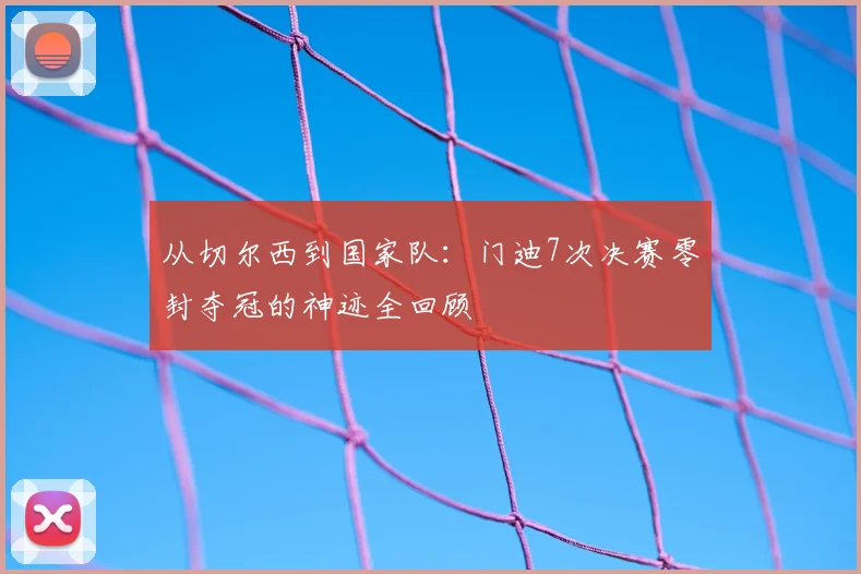 从切尔西到国家队：门迪7次决赛零封夺冠的神迹全回顾